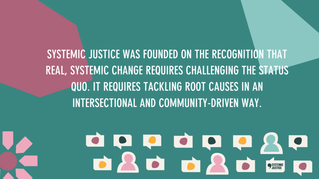 SYSTEMIC JUSTICE WAS FOUNDED ON THE RECOGNITION THAT REAL, SYSTEMIC CHANGE REQUIRES CHALLENGING THE STATUS QUO. IT REQUIRES TACKLING ROOT CAUSES IN AN INTERSECTIONAL AND COMMUNITY-DRIVEN WAY.